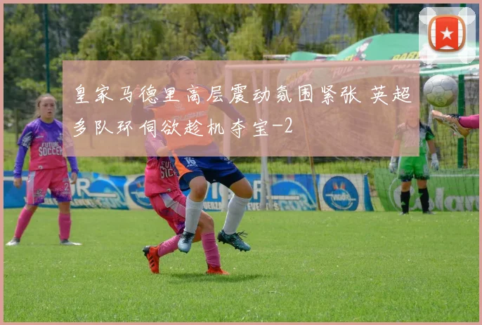皇家马德里高层震动氛围紧张 英超多队环伺欲趁机夺宝