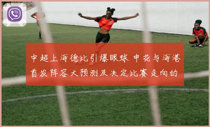 中超上海德比引爆眼球 申花与海港首发阵容大预测及决定比赛走向的几大胜负手详细解读