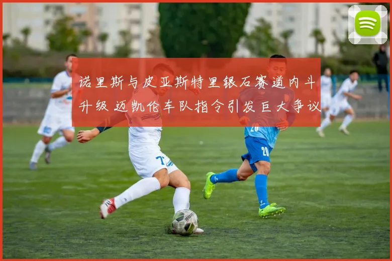 诺里斯与皮亚斯特里银石赛道内斗升级 迈凯伦车队指令引发巨大争议