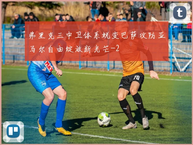 弗里克三中卫体系蜕变巴萨攻防亚马尔自由绽放新光芒
