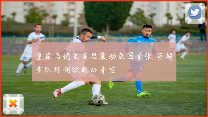 皇家马德里高层震动氛围紧张 英超多队环伺欲趁机夺宝