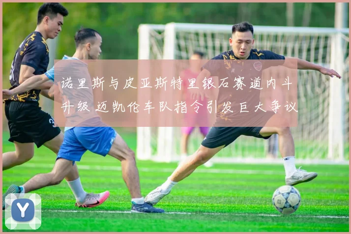 诺里斯与皮亚斯特里银石赛道内斗升级 迈凯伦车队指令引发巨大争议