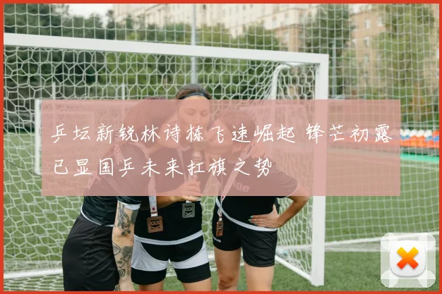 乒坛新锐林诗栋飞速崛起 锋芒初露已显国乒未来扛旗之势