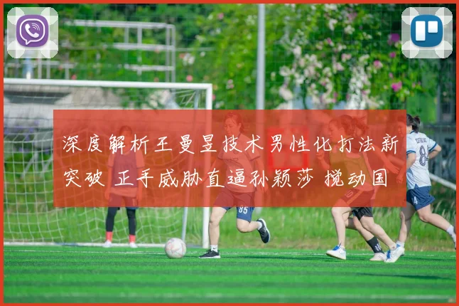 深度解析王曼昱技术男性化打法新突破 正手威胁直逼孙颖莎 搅动国乒内战格局