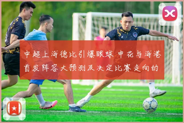 中超上海德比引爆眼球 申花与海港首发阵容大预测及决定比赛走向的几大胜负手详细解读