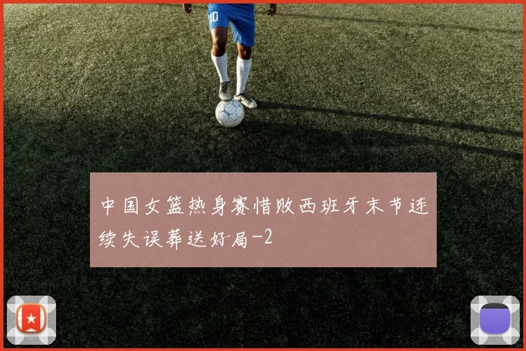 中国女篮热身赛惜败西班牙末节连续失误葬送好局