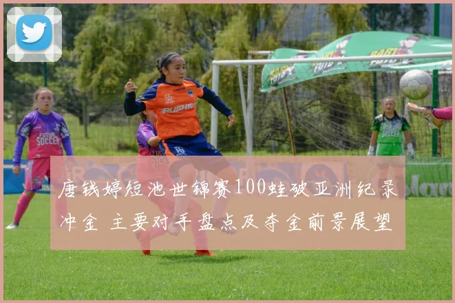 唐钱婷短池世锦赛100蛙破亚洲纪录冲金 主要对手盘点及夺金前景展望