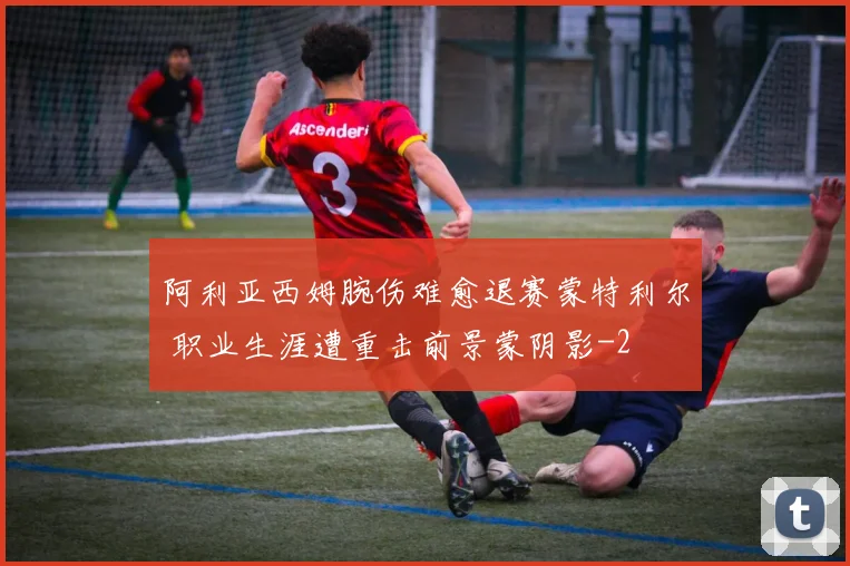 阿利亚西姆腕伤难愈退赛蒙特利尔 职业生涯遭重击前景蒙阴影