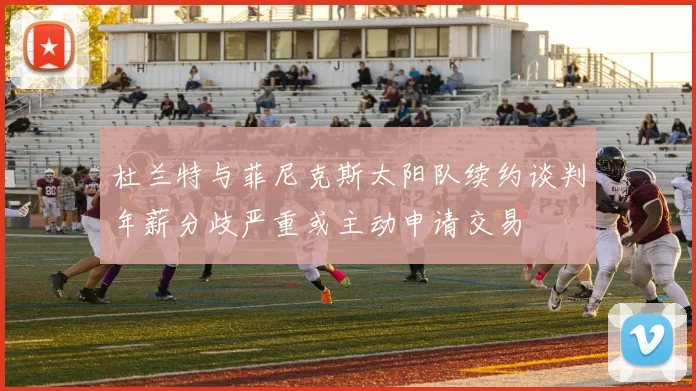 杜兰特与菲尼克斯太阳队续约谈判年薪分歧严重或主动申请交易