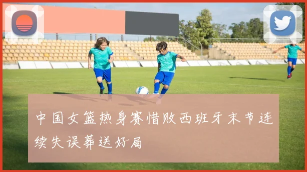 中国女篮热身赛惜败西班牙末节连续失误葬送好局