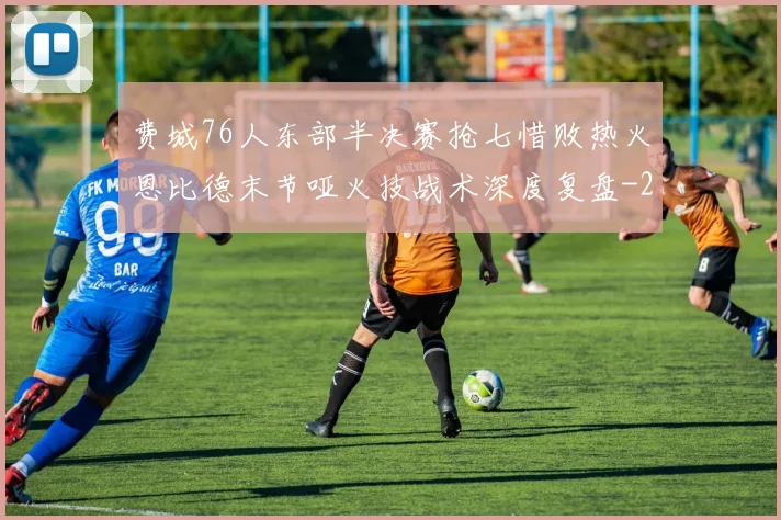 费城76人东部半决赛抢七惜败热火恩比德末节哑火技战术深度复盘